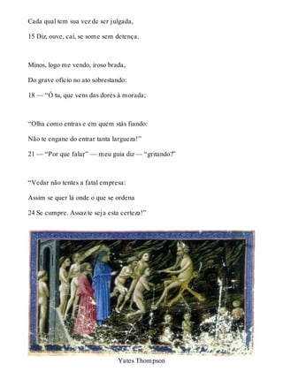 Cada qual tem sua vez de ser julgada, 
15 Diz, ouve, cai, se some sem detença. 
Minos, logo me vendo, iroso brada, 
Do grave ofício no ato sobrestando: 
18 — “Ó tu, que vens das dores à morada; 
“Olha como entras e em quem stás fiando: 
Não te engane do entrar tanta largueza!” 
21 — “Por que falar” — meu guia diz — “gritando?” 
“Vedar não tentes a fatal empresa: 
Assim se quer lá onde o que se ordena 
24 Se cumpre. Assaz te seja esta certeza!” 
Yates Thompson 
 