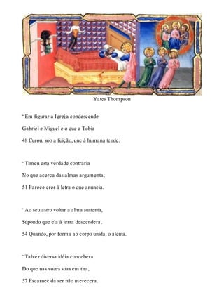 Yates Thompson 
“Em figurar a Igreja condescende 
Gabriel e Miguel e o que a Tobia 
48 Curou, sob a feição, que à humana tende. 
“Timeu esta verdade contraria 
No que acerca das almas argumenta; 
51 Parece crer à letra o que anuncia. 
“Ao seu astro voltar a alma sustenta, 
Supondo que ela à terra descendera, 
54 Quando, por forma ao corpo unida, o alenta. 
“Talvez diversa idéia concebera 
Do que nas vozes suas emitira, 
57 Escarnecida ser não merecera. 
 