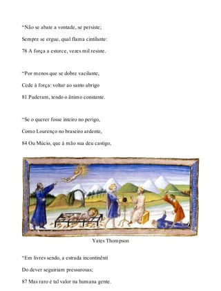 “Não se abate a vontade, se persiste; 
Sempre se ergue, qual flama cintilante: 
78 A força a estorce, vezes mil resiste. 
“Por menos que se dobre vacilante, 
Cede à força: voltar ao santo abrigo 
81 Puderam, tendo o ânimo constante. 
“Se o querer fosse inteiro no perigo, 
Como Lourenço no braseiro ardente, 
84 Ou Múcio, que à mão sua deu castigo, 
Yates Thompson 
“Em livres sendo, a estrada incontinênti 
Do dever seguiriam pressurosas; 
87 Mas raro é tal valor na humana gente. 
 