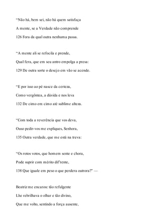 “Não há, bem sei, não há quem satisfaça 
A mente, se a Verdade não comprende 
126 Fora da qual outra nenhuma passa. 
“A mente ali se refocila e prende, 
Qual fera, que em seu antro empolga a presa: 
129 De outra sorte o desejo em vão se acende. 
“E por isso ao pé nasce da certeza, 
Como vergôntea, a dúvida e nos leva 
132 De cimo em cimo até sublime alteza. 
“Com toda a reverência que vos deva, 
Ouso pedir-vos me expliques, Senhora, 
135 Outra verdade, que me está na treva: 
“Os rotos votos, que homem sente e chora, 
Pode suprir com mérito dif’rente, 
138 Que iguale em peso o que perdera outrora?” — 
Beatriz me encarou: tão refulgente 
Lhe rebrilhava o olhar e tão divino, 
Que me volto, sentindo a força ausente, 
 
