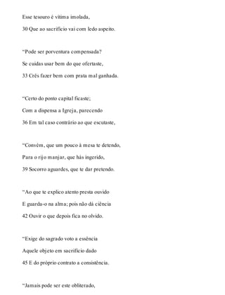 Esse tesouro é vítima imolada, 
30 Que ao sacrifício vai com ledo aspeito. 
“Pode ser porventura compensada? 
Se cuidas usar bem do que ofertaste, 
33 Crês fazer bem com prata mal ganhada. 
“Certo do ponto capital ficaste; 
Com a dispensa a Igreja, parecendo 
36 Em tal caso contrário ao que escutaste, 
“Convém, que um pouco à mesa te detendo, 
Para o rijo manjar, que hás ingerido, 
39 Socorro aguardes, que te dar pretendo. 
“Ao que te explico atento presta ouvido 
E guarda-o na alma; pois não dá ciência 
42 Ouvir o que depois fica no olvido. 
“Exige do sagrado voto a essência 
Aquele objeto em sacrifício dado 
45 E do próprio contrato a consistência. 
“Jamais pode ser este obliterado, 
 