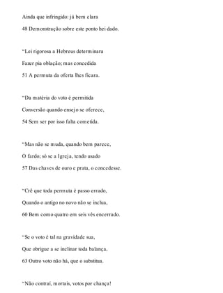 Ainda que infringido: já bem clara 
48 Demonstração sobre este ponto hei dado. 
“Lei rigorosa a Hebreus determinara 
Fazer pia oblação; mas concedida 
51 A permuta da oferta lhes ficara. 
“Da matéria do voto é permitida 
Conversão quando ensejo se oferece, 
54 Sem ser por isso falta cometida. 
“Mas não se muda, quando bem parece, 
O fardo; só se a Igreja, tendo usado 
57 Das chaves de ouro e prata, o concedesse. 
“Crê que toda permuta é passo errado, 
Quando o antigo no novo não se inclua, 
60 Bem como quatro em seis vês encerrado. 
“Se o voto é tal na gravidade sua, 
Que obrigue a se inclinar toda balança, 
63 Outro voto não há, que o substitua. 
“Não contraí, mortais, votos por chança! 
 