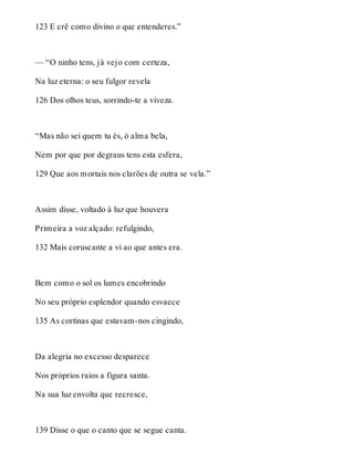 123 E crê como divino o que entenderes.” 
— “O ninho tens, já vejo com certeza, 
Na luz eterna: o seu fulgor revela 
126 Dos olhos teus, sorrindo-te a viveza. 
“Mas não sei quem tu és, ó alma bela, 
Nem por que por degraus tens esta esfera, 
129 Que aos mortais nos clarões de outra se vela.” 
Assim disse, voltado à luz que houvera 
Primeira a voz alçado: refulgindo, 
132 Mais coruscante a vi ao que antes era. 
Bem como o sol os lumes encobrindo 
No seu próprio esplendor quando esvaece 
135 As cortinas que estavam-nos cingindo, 
Da alegria no excesso desparece 
Nos próprios raios a figura santa. 
Na sua luz envolta que recresce, 
139 Disse o que o canto que se segue canta. 
 