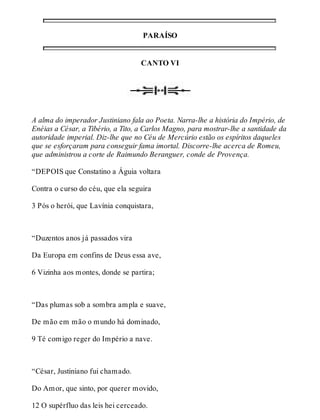 PARAÍSO 
CANTO VI 
A alma do imperador Justiniano fala ao Poeta. Narra-lhe a história do Império, de 
Enéias a César, a Tibério, a Tito, a Carlos Magno, para mostrar-lhe a santidade da 
autoridade imperial. Diz-lhe que no Céu de Mercúrio estão os espíritos daqueles 
que se esforçaram para conseguir fama imortal. Discorre-lhe acerca de Romeu, 
que administrou a corte de Raimundo Beranguer, conde de Provença. 
“DEPOIS que Constatino a Águia voltara 
Contra o curso do céu, que ela seguira 
3 Pós o herói, que Lavínia conquistara, 
“Duzentos anos já passados vira 
Da Europa em confins de Deus essa ave, 
6 Vizinha aos montes, donde se partira; 
“Das plumas sob a sombra ampla e suave, 
De mão em mão o mundo há dominado, 
9 Té comigo reger do Império a nave. 
“César, Justiniano fui chamado. 
Do Amor, que sinto, por querer movido, 
12 O supérfluo das leis hei cerceado. 
 