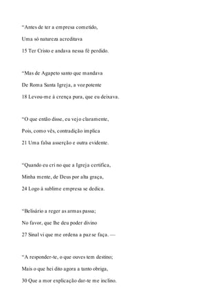 “Antes de ter a empresa cometido, 
Uma só natureza acreditava 
15 Ter Cristo e andava nessa fé perdido. 
“Mas de Agapeto santo que mandava 
De Roma Santa Igreja, a voz potente 
18 Levou-me à crença pura, que eu deixava. 
“O que então disse, eu vejo claramente, 
Pois, como vês, contradição implica 
21 Uma falsa asserção e outra evidente. 
“Quando eu cri no que a Igreja certifica, 
Minha mente, de Deus por alta graça, 
24 Logo à sublime empresa se dedica. 
“Belisário a reger as armas passa; 
No favor, que lhe deu poder divino 
27 Sinal vi que me ordena a paz se faça. — 
“A responder-te, o que ouves tem destino; 
Mais o que hei dito agora a tanto obriga, 
30 Que a mor explicação dar-te me inclino. 
 