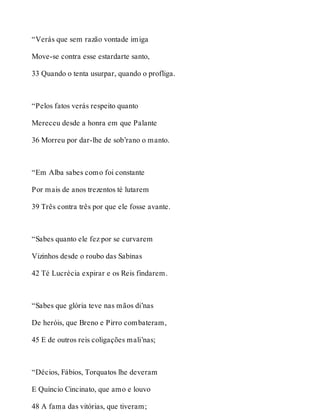 “Verás que sem razão vontade imiga 
Move-se contra esse estardarte santo, 
33 Quando o tenta usurpar, quando o profliga. 
“Pelos fatos verás respeito quanto 
Mereceu desde a honra em que Palante 
36 Morreu por dar-lhe de sob’rano o manto. 
“Em Alba sabes como foi constante 
Por mais de anos trezentos té lutarem 
39 Três contra três por que ele fosse avante. 
“Sabes quanto ele fez por se curvarem 
Vizinhos desde o roubo das Sabinas 
42 Té Lucrécia expirar e os Reis findarem. 
“Sabes que glória teve nas mãos di’nas 
De heróis, que Breno e Pirro combateram, 
45 E de outros reis coligações mali’nas; 
“Décios, Fábios, Torquatos lhe deveram 
E Quíncio Cincinato, que amo e louvo 
48 A fama das vitórias, que tiveram; 
 
