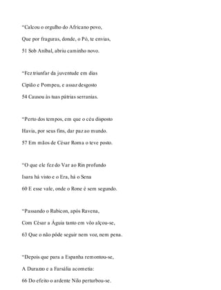 “Calcou o orgulho do Africano povo, 
Que por fraguras, donde, o Pó, te envias, 
51 Sob Aníbal, abriu caminho novo. 
“Fez triunfar da juventude em dias 
Cipião e Pompeu, e assaz desgosto 
54 Causou às tuas pátrias serranias. 
“Perto dos tempos, em que o céu disposto 
Havia, por seus fins, dar paz ao mundo. 
57 Em mãos de César Roma o teve posto. 
“O que ele fez do Var ao Rin profundo 
Isara há visto e o Era, há o Sena 
60 E esse vale, onde o Rone é sem segundo. 
“Passando o Rubicon, após Ravena, 
Com César a Águia tanto em vôo alçou-se, 
63 Que o não pôde seguir nem voz, nem pena. 
“Depois que para a Espanha remontou-se, 
A Durazzo e a Farsália acometia: 
66 Do efeito o ardente Nilo perturbou-se. 
 