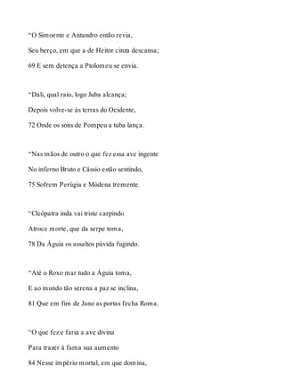 “O Simoente e Antandro então revia, 
Seu berço, em que a de Heitor cinza descansa; 
69 E sem detença a Ptolomeu se envia. 
“Dali, qual raio, logo Juba alcança; 
Depois volve-se às terras do Ocidente, 
72 Onde os sons de Pompeu a tuba lança. 
“Nas mãos de outro o que fez essa ave ingente 
No inferno Bruto e Cássio estão sentindo, 
75 Sofrem Perúgia e Módena tremente. 
“Cleópatra inda vai triste carpindo 
Atroce morte, que da serpe toma, 
78 Da Águia os assaltos pávida fugindo. 
“Até o Roxo mar tudo a Águia toma, 
E ao mundo tão serena a paz se inclina, 
81 Que em fim de Jano as portas fecha Roma. 
“O que fez e faria a ave divina 
Para trazer à fama sua aumento 
84 Nesse império mortal, em que domina, 
 