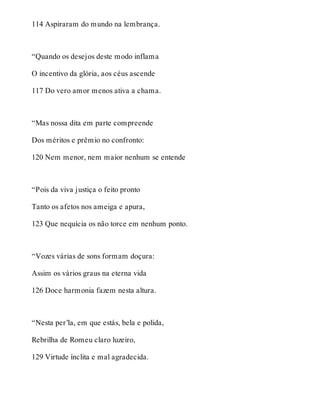 114 Aspiraram do mundo na lembrança. 
“Quando os desejos deste modo inflama 
O incentivo da glória, aos céus ascende 
117 Do vero amor menos ativa a chama. 
“Mas nossa dita em parte compreende 
Dos méritos e prêmio no confronto: 
120 Nem menor, nem maior nenhum se entende 
“Pois da viva justiça o feito pronto 
Tanto os afetos nos ameiga e apura, 
123 Que nequícia os não torce em nenhum ponto. 
“Vozes várias de sons formam doçura: 
Assim os vários graus na eterna vida 
126 Doce harmonia fazem nesta altura. 
“Nesta per’la, em que estás, bela e polida, 
Rebrilha de Romeu claro luzeiro, 
129 Virtude ínclita e mal agradecida. 
 