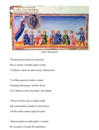 Yates Thompson 
“Os provençais, pelo ato traiçoeiro, 
Não se riram; caminho segue errado 
132 Quem o bem de outro inveja sobranceiro. 
“Às filhas grato de rainha o estado 
Conseguiu Beranguer: tal bem devia 
135 A Romeu, nome humilde e não falado. 
“Preso na trama que a calúnia urdia, 
Que aumentado no quinto o erário havia; 
138 Do erário contas exigiu do justo, 
“Romeu partiu-se então pobre e vetusto: 
Se o mundo o coração lhe aquilatara, 
 
