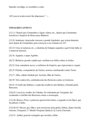 Quando, mendigo, se mantinha a custo, 
142 Louvor muito maior lhe dispensara.” — 
NOTAS DO CANTO VI 
[1] 1-3. Depois que Constantino a Águia voltara etc., depois que Constantino 
transferiu o Império de Roma para Bizâncio. 
[1] 10. Justiniano, imperador romano e grande legislador, que reinou duzentos 
anos depois de Constantino, pois começou o seu reinado em 527. 
[2] 14. Uma só natureza etc., a doutrina de Eutíquio segundo a qual Cristo tinha só 
a natureza humana. 
[3] 16. Agapeto, o papa Agabito. 
[4] 25. Belisário, grande capitão que combateu na Itália contra os Godos. 
[5] 32. Esse estandarte sacro, o emblema do Império, que representava a águia. 
[6] 35. Palante, companheiro de Enéias, morreu combatendo contra Turno. 
[7] 37. Alba, cidade fundada por Ascânio, filho de Enéias. 
[8] 39. Três contra três, combatimento dos Horácios contra os Curiácios. 
[9] 41. O roubo das Sabinas, o rapto das mulheres dos Sabinos, efetuado pelos 
Romanos. 
[10] 42. Lucrécia, mulher de Colatino, foi violentada por Tarquinio, daí 
resultando a rebelião dos Romanos contra a monarquia. 
[11] 44. Breno e Pirro, o primeiro general dos Galos, o segundo rei do Épiro, que 
invadiram a Itália. 
[12] 46-47. Décios, pai, filho e neto morreram pela pátria; Fábios, ilustre família 
romana; Torquatos, T. Manlio Torquato; Quíncio, Q. Lúcio Cincinato. 
[13] 51. Aníbal, general cartaginês que invadiu a Itália. 
 