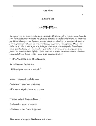 PARAÍSO 
CANTO VII 
Desaparecem os bem-aventurados cantando. Beatriz explica como a crucificação 
de Cristo restituiu ao homem a dignidade perdida, a liberdade que lhe foi conferida 
por Deus. Os anjos e os homens por sua natureza são livres e imortais. O homem 
porém, pecando, abusou da sua liberdade, e deformou a imagem de Deus que 
tinha em si. Não podia reparar a falta por si mesmo, pois não podia humilhar-se 
tanto quanto Adão, em seu orgulho, quis subir. A Deus convinha ou perdoar ou 
punir. Na sua sabedoria infinita, Deus perdoou e puniu no mesmo tempo. Puniu a 
humanidade em Jesus Cristo e nele a fez novamente livre. 
“HOSANNAH Sanctus Deus Sabaoth, 
Superillustrans daritate tua 
3 Felices ignes horum malacòth!” 
Assim, voltando à melodia sua, 
Cantar ouvi essa alma venturosa 
6 Em quem dúplice lume se acentua. 
Tornam todas à dança jubilosa, 
E súbito da vista se apartaram 
9 Velozes, como flama fulgurosa. 
Disse entre mim, pois dúvidas me entraram: 
 