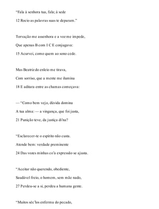 “Fala à senhora tua, fala; à sede 
12 Rocio as palavras suas te deparam.” 
Torvação me assenhora e a voz me impede, 
Que apenas B com I C E conjugava: 
15 Acurvei, como quem ao sono cede. 
Mas Beatriz do enleio me tirava, 
Com sorriso, que a mente me ilumina 
18 E aditara entre as chamas começava: 
— “Como bem vejo, dúvida domina 
A tua alma: — a vingança, que foi justa, 
21 Punição teve, da justiça di’na? 
“Esclarecer-te o espírito não custa. 
Atende bem: verdade preminente 
24 Das vozes minhas co’a expressão se ajusta. 
“Aceitar não querendo, obediente, 
Saudável freio, o homem, sem mãe nado, 
27 Perdeu-se a si, perdeu a humana gente. 
“Muitos séc’los enferma do pecado, 
 