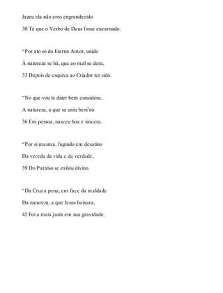Jazeu ela não erro engrandecido 
30 Té que o Verbo de Deus fosse encarnado. 
“Por ato só do Eterno Amor, unido 
À natureza se há, que ao mal se dera, 
33 Depois de esquiva ao Criador ter sido. 
“No que vou te dizer bem considera. 
A natureza, a que se uniu beni’no 
36 Em pessoa, nasceu boa e sincera. 
“Por si mesma, fugindo em desatino 
Da vereda da vida e da verdade, 
39 Do Paraíso se exilou divino. 
“Da Cruz a pena, em face da maldade 
Da natureza, a que Jesus baixara, 
42 Foi a mais justa em sua gravidade. 
 
