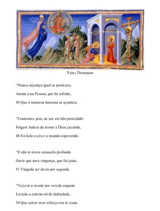 Yates Thompson 
“Nunca injustiça igual se praticara, 
Atenta essa Pessoa, que há sofrido, 
45 Que à natureza humana se ajuntara. 
“Contrastes, pois, de um ato hão procedido: 
Folgam Judeus da morte a Deus jucunda, 
48 Foi ledo o céu e o mundo espavorido. 
“E não te mova sensação profunda 
Ouvir que uma vingança, que foi justa, 
51 Vingada ser devia por segunda. 
“Vejo-te a mente por vereda angusta 
Levada a estreito nó de dubiedade, 
54 Que solver mor esforço ora te custa. 
 