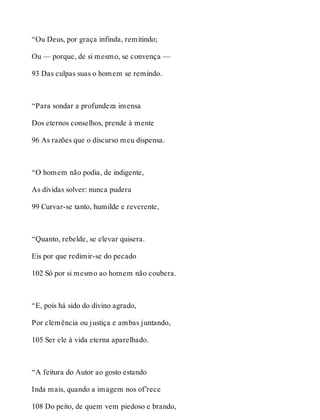 “Ou Deus, por graça infinda, remitindo; 
Ou — porque, de si mesmo, se convença — 
93 Das culpas suas o homem se remindo. 
“Para sondar a profundeza imensa 
Dos eternos conselhos, prende à mente 
96 As razões que o discurso meu dispensa. 
“O homem não podia, de indigente, 
As dívidas solver: nunca pudera 
99 Curvar-se tanto, humilde e reverente, 
“Quanto, rebelde, se elevar quisera. 
Eis por que redimir-se do pecado 
102 Só por si mesmo ao homem não coubera. 
“E, pois há sido do divino agrado, 
Por clemência ou justiça e ambas juntando, 
105 Ser ele à vida eterna aparelhado. 
“A feitura do Autor ao gosto estando 
Inda mais, quando a imagem nos of’rece 
108 Do peito, de quem vem piedoso e brando, 
 