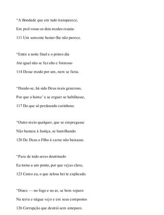 “A Bondade que em tudo transparece, 
Em prol vosso os dois modos reunia: 
111 Um somente bastar-lhe não parece. 
“Entre a noite final e o primo dia 
Ato igual não se fez alto e formoso 
114 Desse modo por um, nem se faria. 
“Dando-se, há sido Deus mais generoso, 
Por que o home’ a se erguer se habilitasse, 
117 Do que só perdoando carinhoso. 
“Outro meio qualquer, que se empregasse 
Não bastara à Justiça, se humilhando 
120 De Deus o Filho à carne não baixasse. 
“Para de todo seres doutrinado 
Eu torno a um ponto, por que vejas claro, 
123 Como eu, o que zelosa hei te explicado. 
“Dizes: — no fogo e no ar, se bem reparo 
Na terra e nágua vejo e em seus compostos 
126 Corrupção que destrói sem anteparo. 
 