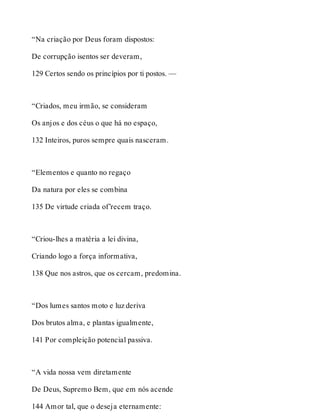 “Na criação por Deus foram dispostos: 
De corrupção isentos ser deveram, 
129 Certos sendo os princípios por ti postos. — 
“Criados, meu irmão, se consideram 
Os anjos e dos céus o que há no espaço, 
132 Inteiros, puros sempre quais nasceram. 
“Elementos e quanto no regaço 
Da natura por eles se combina 
135 De virtude criada of’recem traço. 
“Criou-lhes a matéria a lei divina, 
Criando logo a força informativa, 
138 Que nos astros, que os cercam, predomina. 
“Dos lumes santos moto e luz deriva 
Dos brutos alma, e plantas igualmente, 
141 Por compleição potencial passiva. 
“A vida nossa vem diretamente 
De Deus, Supremo Bem, que em nós acende 
144 Amor tal, que o deseja eternamente: 
 