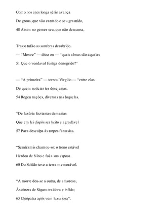 Como nos ares longa série avança 
De grous, que vão cantado o seu grasnido, 
48 Assim no gemer seu, que não descansa, 
Traz o tufão as sombras desabrido. 
— “Mestre” — disse eu — “quais almas são aquelas 
51 Que o vendaval fustiga denegrido?” 
— “A primeira” — tornou Virgílio — “entre elas 
De quem notícias ter desejarias, 
54 Regeu nações, diversas nas loquelas. 
“De luxúria fez tantas demasias 
Que em lei dispôs ser lícito e agradável 
57 Para desculpa às torpes fantasias. 
“Semíramis chamou-se: o trono estável 
Herdou de Nino e foi a sua esposa. 
60 Do Soldão teve a terra memorável. 
“A morte deu-se a outra, de amorosa, 
Às cinzas de Siqueu traidora e infida; 
63 Cleópatra após vem luxuriosa”. 
 