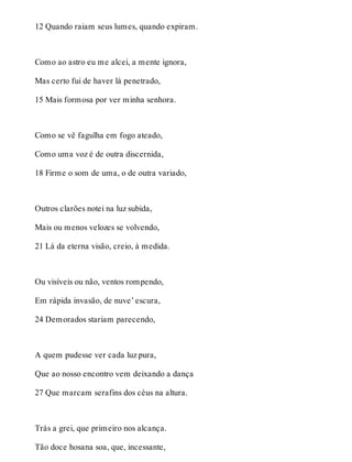 12 Quando raiam seus lumes, quando expiram. 
Como ao astro eu me alcei, a mente ignora, 
Mas certo fui de haver lá penetrado, 
15 Mais formosa por ver minha senhora. 
Como se vê fagulha em fogo ateado, 
Como uma voz é de outra discernida, 
18 Firme o som de uma, o de outra variado, 
Outros clarões notei na luz subida, 
Mais ou menos velozes se volvendo, 
21 Lá da eterna visão, creio, à medida. 
Ou visíveis ou não, ventos rompendo, 
Em rápida invasão, de nuve’ escura, 
24 Demorados stariam parecendo, 
A quem pudesse ver cada luz pura, 
Que ao nosso encontro vem deixando a dança 
27 Que marcam serafins dos céus na altura. 
Trás a grei, que primeiro nos alcança. 
Tão doce hosana soa, que, incessante, 
 