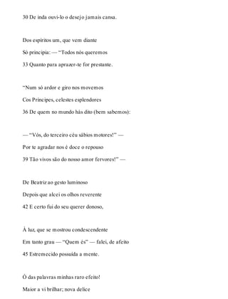 30 De inda ouvi-lo o desejo jamais cansa. 
Dos espíritos um, que vem diante 
Só principia: — “Todos nós queremos 
33 Quanto para aprazer-te for prestante. 
“Num só ardor e giro nos movemos 
Cos Príncipes, celestes esplendores 
36 De quem no mundo hás dito (bem sabemos): 
— “Vós, do terceiro céu sábios motores!” — 
Por te agradar nos é doce o repouso 
39 Tão vivos são do nosso amor fervores!” — 
De Beatriz ao gesto luminoso 
Depois que alcei os olhos reverente 
42 E certo fui do seu querer donoso, 
À luz, que se mostrou condescendente 
Em tanto grau — “Quem és” — falei, de afeito 
45 Estremecido possuída a mente. 
Ó das palavras minhas raro efeito! 
Maior a vi brilhar; nova delice 
 