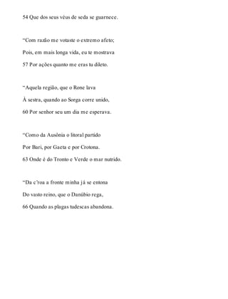 54 Que dos seus véus de seda se guarnece. 
“Com razão me votaste o extremo afeto; 
Pois, em mais longa vida, eu te mostrava 
57 Por ações quanto me eras tu dileto. 
“Aquela região, que o Rone lava 
À sestra, quando ao Sorga corre unido, 
60 Por senhor seu um dia me esperava. 
“Como da Ausônia o litoral partido 
Por Bari, por Gaeta e por Crotona. 
63 Onde é do Tronto e Verde o mar nutrido. 
“Da c’roa a fronte minha já se entona 
Do vasto reino, que o Danúbio rega, 
66 Quando as plagas tudescas abandona. 
 
