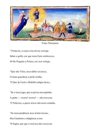Yates Thompson 
“Trinácria, a cujos céus névoa carrega 
Sobre o golfo, em que mais Euro embravece, 
69 De Paquino a Peloro, em mor refega, 
“Que não Tifeu, mas súlfur escurece, 
O trono guardaria à prole minha, 
72 Que de Carlo e Rodolfo antigos desce, 
“Se o mau jugo, que os povos amesquinha, 
A gritar — morra! morra! — não movesse 
75 Palermo, a quem temor não mais continha. 
“Se mais prudência meu irmão tivesse, 
Dos Catalanos a indigência avara 
78 Fugira, por que o mal seu não crescesse. 
 