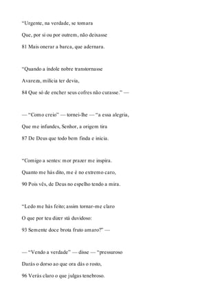 “Urgente, na verdade, se tomara 
Que, por si ou por outrem, não deixasse 
81 Mais onerar a barca, que adernara. 
“Quando a índole nobre transtornasse 
Avareza, milícia ter devia, 
84 Que só de encher seus cofres não curasse.” — 
— “Como creio” — tornei-lhe — “a essa alegria, 
Que me infundes, Senhor, a origem tira 
87 De Deus que todo bem finda e inicia. 
“Comigo a sentes: mor prazer me inspira. 
Quanto me hás dito, me é no extremo caro, 
90 Pois vês, de Deus no espelho tendo a mira. 
“Ledo me hás feito; assim tornar-me claro 
O que por teu dizer stá duvidoso: 
93 Semente doce brota fruto amaro?” — 
— “Vendo a verdade” — disse — “pressuroso 
Darás o dorso ao que ora dás o rosto, 
96 Verás claro o que julgas tenebroso. 
 