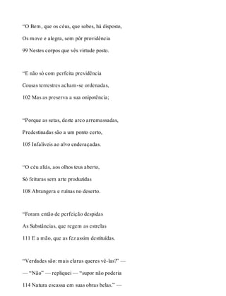 “O Bem, que os céus, que sobes, há disposto, 
Os move e alegra, sem pôr providência 
99 Nestes corpos que vês virtude posto. 
“E não só com perfeita previdência 
Cousas terrestres acham-se ordenadas, 
102 Mas as preserva a sua onipotência; 
“Porque as setas, deste arco arremassadas, 
Predestinadas são a um ponto certo, 
105 Infalíveis ao alvo enderaçadas. 
“O céu aliás, aos olhos teus aberto, 
Só feituras sem arte produzidas 
108 Abrangera e ruínas no deserto. 
“Foram então de perfeição despidas 
As Substâncias, que regem as estrelas 
111 E a mão, que as fez assim destituídas. 
“Verdades são: mais claras queres vê-las?” — 
— “Não” — repliquei — “supor não poderia 
114 Natura escassa em suas obras belas.” — 
 