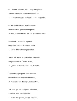 — “Um mal, dize-me, fora” — prosseguia — 
“Não ser o homem cidadão na terra?” — 
117 — “Por certo; e a razão sei” — lhe respondia. 
— “Sociedade haverá, se não encerra 
Misteres vários, que cada um pratica? 
120 Não, se o teu Mestre em seu pensar não erra.” — 
Deduzindo, a evidência significa, 
E logo concluiu: — “Causa dif’rente 
123 Efeito diferente sempre indica. 
“Nasce um Sólon, e Xerxe outro é furente, 
Melquisedeque ou Dédalo perito, 
126 Que no ar perdeu o filho seu demente. 
“Perfeito é o giro pelos céus descrito; 
Na cera humano o seu sinal fazendo, 
129 Mas solar não distingue, nem distrito. 
“Daí vem que Esaú, logo em nascendo, 
Difere de Jacó; toma Quirino 
132 Marte por genitor, seu pai vil sendo. 
 