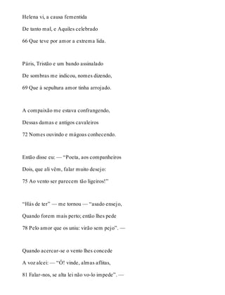 Helena vi, a causa fementida 
De tanto mal, e Aquiles celebrado 
66 Que teve por amor a extrema lida. 
Páris, Tristão e um bando assinalado 
De sombras me indicou, nomes dizendo, 
69 Que à sepultura amor tinha arrojado. 
A compaixão me estava confrangendo, 
Dessas damas e antigos cavaleiros 
72 Nomes ouvindo e mágoas conhecendo. 
Então disse eu: — “Poeta, aos companheiros 
Dois, que ali vêm, falar muito desejo: 
75 Ao vento ser parecem tão ligeiros!” 
“Hás de ter” — me tornou — “asado ensejo, 
Quando forem mais perto; então lhes pede 
78 Pelo amor que os uniu: virão sem pejo”. — 
Quando acercar-se o vento lhes concede 
A voz alcei: — “Ó! vinde, almas aflitas, 
81 Falar-nos, se alta lei não vo-lo impede”. — 
 