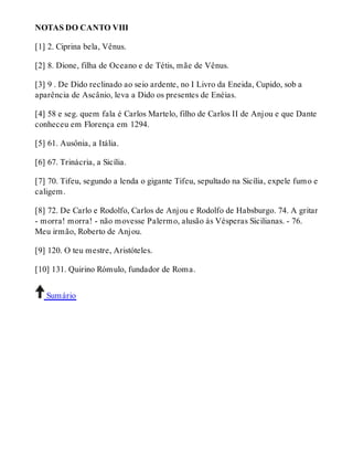 NOTAS DO CANTO VIII 
[1] 2. Ciprina bela, Vênus. 
[2] 8. Dione, filha de Oceano e de Tétis, mãe de Vênus. 
[3] 9 . De Dido reclinado ao seio ardente, no I Livro da Eneida, Cupido, sob a 
aparência de Ascânio, leva a Dido os presentes de Enéias. 
[4] 58 e seg. quem fala é Carlos Martelo, filho de Carlos II de Anjou e que Dante 
conheceu em Florença em 1294. 
[5] 61. Ausônia, a Itália. 
[6] 67. Trinácria, a Sicília. 
[7] 70. Tifeu, segundo a lenda o gigante Tifeu, sepultado na Sicília, expele fumo e 
caligem. 
[8] 72. De Carlo e Rodolfo, Carlos de Anjou e Rodolfo de Habsburgo. 74. A gritar 
- morra! morra! - não movesse Palermo, alusão às Vésperas Sicilianas. - 76. 
Meu irmão, Roberto de Anjou. 
[9] 120. O teu mestre, Aristóteles. 
[10] 131. Quirino Rómulo, fundador de Roma. 
Sumário 
 
