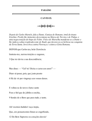 PARAÍSO 
CANTO IX 
Depois de Carlos Martelo, fala a Dante, Cunizza de Romano, irmã do tirano 
Ezzelino. Prediz-lhe iminentes desventuras na Marca de Treviso e de Pádua, e 
uma negra traição do bispo de Feltre. Folco de Marselha manifesta-se a Dante e 
lhe indica a alma resplendecente de Raab, que favoreceu os hebreus na conquista 
da Terra Santa. Invectiva contra Florença e contra a Cúria Romana. 
DEPOIS que Carlos teu, bela Clemência 
Instruiu-me, narrou traições e enganos, 
3 Que ter devia a sua descendência; 
Mas disse: — “Cal’-te! Deixa o curso aos anos!” — 
Dizer só posso, pois, que justo pranto 
6 Há de vir por vingança aos vossos danos. 
E voltou-se de novo o lume santo 
Para o Sol que de júbilos o enchia, 
9 Sendo ele o Bem que para tudo, e tanto. 
Ah! mortais iludidos! raça impia, 
Que, em pensamentos fátuos se engolfando, 
12 Do Bem Supremo os corações desvia! 
 