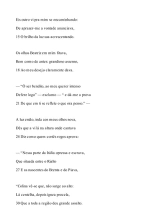 Eis outro vi pra mim se encaminhando: 
De aprazer-me a vontade anunciava, 
15 O brilho da luz sua acrescentando. 
Os olhos Beatriz em mim fitava, 
Bem como de antes: grandioso assenso, 
18 Ao meu desejo claramente dava. 
— “Ó ser bendito, ao meu querer intenso 
Defere logo” — exclamo — “ e dá-me a prova 
21 De que em ti se reflete o que ora penso.” — 
A luz então, inda aos meus olhos nova, 
Dês que a vi lá na altura onde cantava 
24 Diz como quem cortês rogos aprova: 
— “Nessa parte da Itália opressa e escrava, 
Que situada entre o Rialto 
27 E as nascentes do Brenta e do Piava, 
“Colina vê-se que, não surge ao alto: 
Lá centelha, depois ígnea procela, 
30 Que a toda a região deu grande assalto. 
 