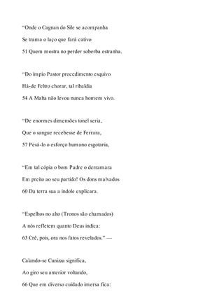 “Onde o Cagnan do Sile se acompanha 
Se trama o laço que fará cativo 
51 Quem mostra no perder soberba estranha. 
“Do ímpio Pastor procedimento esquivo 
Há-de Feltro chorar, tal ribaldia 
54 A Malta não levou nunca homem vivo. 
“De enormes dimensões tonel seria, 
Que o sangue recebesse de Ferrara, 
57 Pesá-lo o esforço humano esgotaria, 
“Em tal cópia o bom Padre o derramara 
Em preito ao seu partido! Os dons malvados 
60 Da terra sua a índole explicara. 
“Espelhos no alto (Tronos são chamados) 
A nós refletem quanto Deus indica: 
63 Crê, pois, ora nos fatos revelados.” — 
Calando-se Cunizza significa, 
Ao giro seu anterior voltando, 
66 Que em diverso cuidado imersa fica: 
 