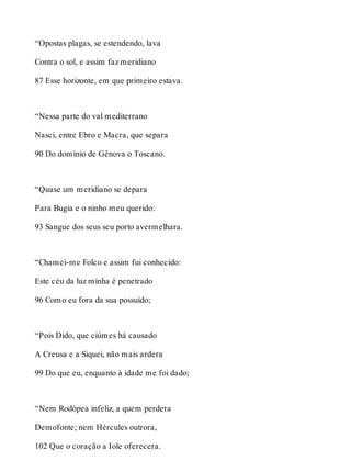“Opostas plagas, se estendendo, lava 
Contra o sol, e assim faz meridiano 
87 Esse horizonte, em que primeiro estava. 
“Nessa parte do val mediterrano 
Nasci, entre Ebro e Macra, que separa 
90 Do domínio de Gênova o Toscano. 
“Quase um meridiano se depara 
Para Bugia e o ninho meu querido: 
93 Sangue dos seus seu porto avermelhara. 
“Chamei-me Folco e assim fui conhecido: 
Este céu da luz minha é penetrado 
96 Como eu fora da sua possuído; 
“Pois Dido, que ciúmes há causado 
A Creusa e a Siquei, não mais ardera 
99 Do que eu, enquanto à idade me foi dado; 
“Nem Rodópea infeliz, a quem perdera 
Demofonte; nem Hércules outrora, 
102 Que o coração a Iole oferecera. 
 