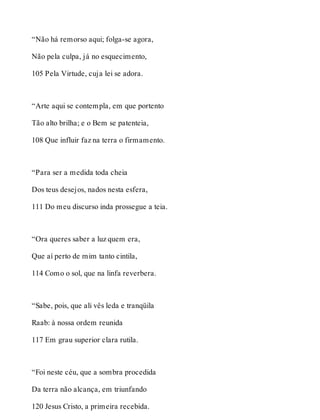 “Não há remorso aqui; folga-se agora, 
Não pela culpa, já no esquecimento, 
105 Pela Virtude, cuja lei se adora. 
“Arte aqui se contempla, em que portento 
Tão alto brilha; e o Bem se patenteia, 
108 Que influir faz na terra o firmamento. 
“Para ser a medida toda cheia 
Dos teus desejos, nados nesta esfera, 
111 Do meu discurso inda prossegue a teia. 
“Ora queres saber a luz quem era, 
Que aí perto de mim tanto cintila, 
114 Como o sol, que na linfa reverbera. 
“Sabe, pois, que ali vês leda e tranqüila 
Raab: à nossa ordem reunida 
117 Em grau superior clara rutila. 
“Foi neste céu, que a sombra procedida 
Da terra não alcança, em triunfando 
120 Jesus Cristo, a primeira recebida. 
 
