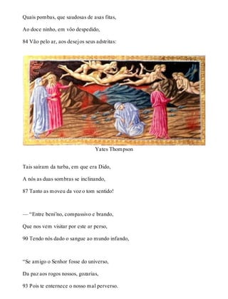 Quais pombas, que saudosas de asas fitas, 
Ao doce ninho, em vôo despedido, 
84 Vão pelo ar, aos desejos seus adstritas: 
Yates Thompson 
Tais saíram da turba, em que era Dido, 
A nós as duas sombras se inclinando, 
87 Tanto as moveu da voz o tom sentido! 
— “Entre beni’no, compassivo e brando, 
Que nos vem visitar por este ar perso, 
90 Tendo nós dado o sangue ao mundo infando, 
“Se amigo o Senhor fosse do universo, 
Da paz aos rogos nossos, gozarias, 
93 Pois te enternece o nosso mal perverso. 
 