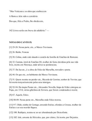“Mas Vaticano e os sítios que enobrecem 
A Roma e têm sido o cemitério 
Dos que, fiéis a Pedro, lhe obedecem, 
142 Livres serão em breve do adultério.” — 
NOTAS DO CANTO IX 
[1] 25-28. Nessa parte, etc., a Marca Trevisana. 
[2] 26. Rialto, Veneza 
[3] 28. Colina, onde está situado o castelo da família de Ezzelino de Romano. 
[4] 32. Cunizza, irmã de Ezzelino III, mulher de fama duvidosa pela sua vida 
livre, morta em Florença, onde talvez se penitenciou. 
[5] 37. Da luz etc., é a alma de Folco de Marselha, trovador e poeta. 
[6] 44. Os que etc., os habitantes da Marca Trevisana. 
[7] 51. Quem mostra no perder etc., Ricardo de Camino, senhor de Treviso, que 
foi morto traiçoeiramente pelos seus inimigos. 
[8] 52-54. Do ímpio Pastor etc., Alexandre Novello, bispo de Feltre entregou ao 
Papa, em 1314, vários gibelinos de Ferrara, que foram condenados à morte. 
[9] 67. Aquele, Folco. 
[10] 88-89. Nessa parte etc., Marselha onde Folco morou. 
[11] 9 7. Dido, rainha de Cartago, amando Enéias, ofendeu a Creusa, mulher de 
Enéias e ao seu marido Siqueu. 
[12] 100. Rodópea, matou-se ao ser abandonada por Demofonte. 
[13] 102. Iole, amante de Hércules, que, por ciúme, foi morto, por Dejanira. 
 