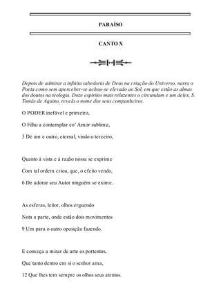 PARAÍSO 
CANTO X 
Depois de admirar a infinita sabedoria de Deus na criação do Universo, narra o 
Poeta como sem aperceber-se achou-se elevado ao Sol, em que estão as almas 
dos doutos na teologia. Doze espíritos mais reluzentes o circundam e um deles, S. 
Tomás de Aquino, revela o nome dos seus companheiros. 
O PODER inefável e primeiro, 
O Filho a contemplar co’ Amor sublime, 
3 De um e outro, eternal, vindo o terceiro, 
Quanto à vista e à razão nossa se exprime 
Com tal ordem criou, que, o efeito vendo, 
6 De adorar seu Autor ninguém se exime. 
As esferas, leitor, olhos erguendo 
Nota a parte, onde estão dois movimentos 
9 Um para o outro oposição fazendo. 
E começa a mirar de arte os portentos, 
Que tanto dentro em si o senhor ama, 
12 Que lhes tem sempre os olhos seus atentos. 
 