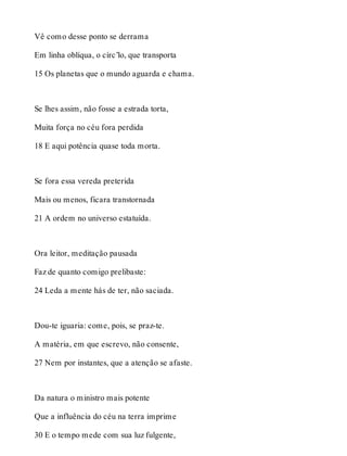 Vê como desse ponto se derrama 
Em linha oblíqua, o círc’lo, que transporta 
15 Os planetas que o mundo aguarda e chama. 
Se lhes assim, não fosse a estrada torta, 
Muita força no céu fora perdida 
18 E aqui potência quase toda morta. 
Se fora essa vereda preterida 
Mais ou menos, ficara transtornada 
21 A ordem no universo estatuída. 
Ora leitor, meditação pausada 
Faz de quanto comigo prelibaste: 
24 Leda a mente hás de ter, não saciada. 
Dou-te iguaria: come, pois, se praz-te. 
A matéria, em que escrevo, não consente, 
27 Nem por instantes, que a atenção se afaste. 
Da natura o ministro mais potente 
Que a influência do céu na terra imprime 
30 E o tempo mede com sua luz fulgente, 
 