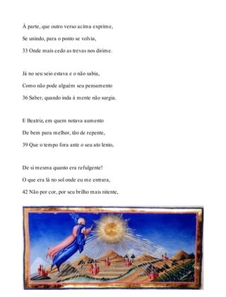 À parte, que outro verso acima exprime, 
Se unindo, para o ponto se volvia, 
33 Onde mais cedo as trevas nos dirime. 
Já no seu seio estava e o não sabia, 
Como não pode alguém seu pensamento 
36 Saber, quando inda à mente não surgia. 
E Beatriz, em quem notava aumento 
De bem para melhor, tão de repente, 
39 Que o tempo fora ante o seu ato lento, 
De si mesma quanto era refulgente! 
O que era lá no sol onde eu me entrara, 
42 Não por cor, por seu brilho mais nitente, 
 