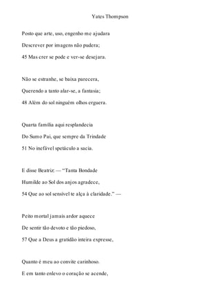 Yates Thompson 
Posto que arte, uso, engenho me ajudara 
Descrever por imagens não pudera; 
45 Mas crer se pode e ver-se desejara. 
Não se estranhe, se baixa parecera, 
Querendo a tanto alar-se, a fantasia; 
48 Além do sol ninguém olhos erguera. 
Quarta família aqui resplandecia 
Do Sumo Pai, que sempre da Trindade 
51 No inefável spetáculo a sacia. 
E disse Beatriz: — “Tanta Bondade 
Humilde ao Sol dos anjos agradece, 
54 Que ao sol sensível te alça à claridade.” — 
Peito mortal jamais ardor aquece 
De sentir tão devoto e tão piedoso, 
57 Que a Deus a gratidão inteira expresse, 
Quanto é meu ao convite carinhoso. 
E em tanto enlevo o coração se acende, 
 