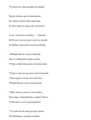 78 Astros em roda aos pólos circulando. 
Damas imitam, que no baile param, 
Em silêncio outras notas esperando 
81 Para seguir na dança que encetaram. 
E uma voz do seu seio disse: — “Quando 
Da Graça o raio em que o amor se acende 
84 Sublime, pelo amor se acrescentando, 
“Multiplicado em ti tanto resplende, 
Que te conduz pela celeste escada, 
87 Que a subir torna quem de lá descende, 
“O que à sede em que tens a alma abrasada 
Vinho negasse, irmão, livre não fora, 
90 Qual linfa de correr embaraçada. 
“Saber desejas como a c’roa enflora, 
Que cinge, contemplando-a a pulcra Dama, 
93 Que para o céu te guia protetora. 
“Um anho fui da santa grei que chama 
De Domingos a voz pelo caminho, 
 