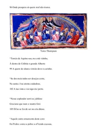 96 Onde prospera só quem mal não trama. 
Yates Thompson 
“Tomás de Aquino sou; me está vizinho, 
À destra de Colônia o grande Alberto 
99 A quem de aluno e irmão devo o carinho. 
“Se dos mais todos ser desejas certo, 
Na santa c’roa atenta cuidadoso, 
102 A tua vista a voz siga-me perto. 
“Nesse esplendor sorri-se jubiloso 
Graciano que num e noutro foro 
105 Di’no se fez de ser no céu ditoso. 
“Aquele outro ornamento deste coro 
Foi Pedro: como a pobre a of’renda escassa, 
 