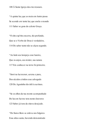 108 À Santa Igreja deu rico tesouro. 
“A quinta luz, que as mais em lustro passa 
Se acende em tanta luz, que anela o mundo 
111 Saber se goza da celeste Graça. 
“O alto esp’rito encerra, tão profundo, 
Que se o Verbo de Deus é verdadeiro, 
114 De saber tanto não se alçou segundo. 
“Ao lado seu lampeja esse luzeiro, 
Que os anjos, seu mister, sua natura 
117 Em conhecer na terra foi primeiro. 
“Sorri na luz menor, serena e pura, 
Dos séculos cristãos esse advogado 
120 De Agostinho tão útil à escritura. 
“Se os olhos da tua mente acompanhado 
De luz em luz me tens nestes louvores 
123 Saber já tens da oitava desejado. 
“Do Sumo Bem se enleva nos fulgores 
Essa alma santa, havendo demonstrado 
 