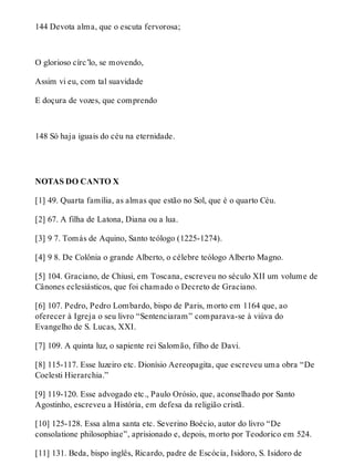 144 Devota alma, que o escuta fervorosa; 
O glorioso círc’lo, se movendo, 
Assim vi eu, com tal suavidade 
E doçura de vozes, que comprendo 
148 Só haja iguais do céu na eternidade. 
NOTAS DO CANTO X 
[1] 49. Quarta família, as almas que estão no Sol, que é o quarto Céu. 
[2] 67. A filha de Latona, Diana ou a lua. 
[3] 9 7. Tomás de Aquino, Santo teólogo (1225-1274). 
[4] 9 8. De Colônia o grande Alberto, o célebre teólogo Alberto Magno. 
[5] 104. Graciano, de Chiusi, em Toscana, escreveu no século XII um volume de 
Cânones eclesiásticos, que foi chamado o Decreto de Graciano. 
[6] 107. Pedro, Pedro Lombardo, bispo de Paris, morto em 1164 que, ao 
oferecer à Igreja o seu livro “Sentenciaram” comparava-se à viúva do 
Evangelho de S. Lucas, XXI. 
[7] 109. A quinta luz, o sapiente rei Salomão, filho de Davi. 
[8] 115-117. Esse luzeiro etc. Dionísio Aereopagita, que escreveu uma obra “De 
Coelesti Hierarchia.” 
[9] 119-120. Esse advogado etc., Paulo Orósio, que, aconselhado por Santo 
Agostinho, escreveu a História, em defesa da religião cristã. 
[10] 125-128. Essa alma santa etc. Severino Boécio, autor do livro “De 
consolatione philosophiae”, aprisionado e, depois, morto por Teodorico em 524. 
[11] 131. Beda, bispo inglês, Ricardo, padre de Escócia, Isidoro, S. Isidoro de 
 