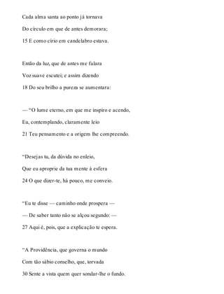 Cada alma santa ao ponto já tornava 
Do círculo em que de antes demorara; 
15 E como círio em candelabro estava. 
Então da luz, que de antes me falara 
Voz suave escutei; e assim dizendo 
18 Do seu brilho a pureza se aumentara: 
— “O lume eterno, em que me inspiro e acendo, 
Eu, contemplando, claramente leio 
21 Teu pensamento e a origem lhe compreendo. 
“Desejas tu, da dúvida no enleio, 
Que eu aproprie da tua mente à esfera 
24 O que dizer-te, há pouco, me conveio. 
“Eu te disse — caminho onde prospera — 
— De saber tanto não se alçou segundo: — 
27 Aqui é, pois, que a explicação te espera. 
“A Providência, que governa o mundo 
Com tão sábio conselho, que, torvada 
30 Sente a vista quem quer sondar-lhe o fundo. 
 