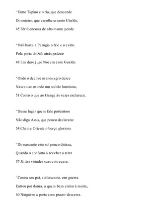 “Entre Tupino e o rio, que descende 
Do outeiro, que escolhera santo Ubaldo, 
45 Fértil encosta de alto monte pende. 
“Dali baixa a Perúgia o frio e o caldo 
Pela porta do Sol; atrás padece 
48 Em duro jugo Nócera com Gualdo. 
“Onde o declive menos agro desce 
Nasceu ao mundo um sol tão luminoso, 
51 Como o que ao Gange às vezes esclarece. 
“Desse lugar quem fale portentoso 
Não diga Assis, que pouco declarara: 
54 Chame Oriente o berço glorioso. 
“Do nascente este sol pouco distara, 
Quando o conforto a receber a terra 
57 Já das virtudes suas começara. 
“Contra seu pai, adolescente, em guerra 
Entrou por dama, a quem bem como à morte, 
60 Ninguém a porta com prazer descerra. 
 