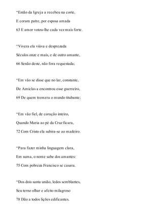 “Então da Igreja a recebeu na corte, 
E coram patre, por esposa amada 
63 E amor votou-lhe cada vez mais forte. 
“Vivera ela viúva e desprezada 
Séculos onze e mais, e de outro amante, 
66 Senão deste, não fora requestada; 
“Em vão se disse que no lar, constante, 
De Amiclas a encontrou esse guerreiro, 
69 De quem tremera o mundo titubante; 
“Em vão fiel, de coração inteiro, 
Quando Maria ao pé da Cruz ficara, 
72 Com Cristo ela subira-se ao madeiro. 
“Para fazer minha linguagem clara, 
Em suma, o nome sabe dos amantes: 
75 Com pobreza Francisco se casara. 
“Dos dois santa união, ledos semblantes, 
Seu terno olhar e afeito milagroso 
78 Dão a todos lições edificantes. 
 